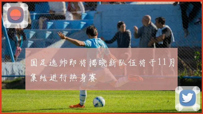 国足选帅即将揭晓新队伍将于11月集结进行热身赛