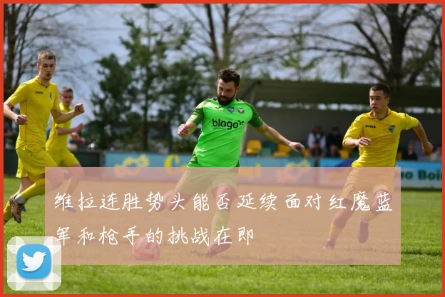 维拉连胜势头能否延续面对红魔蓝军和枪手的挑战在即