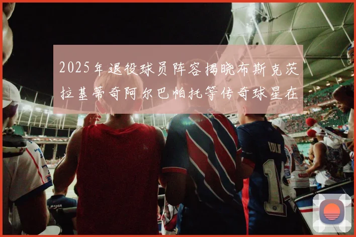 2025年退役球员阵容揭晓布斯克茨拉基蒂奇阿尔巴帕托等传奇球星在列