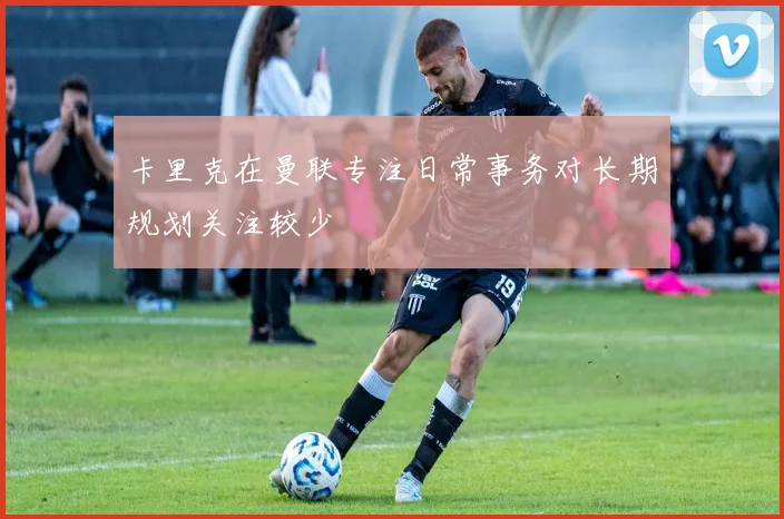 卡里克在曼联专注日常事务对长期规划关注较少