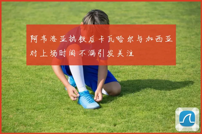 阿韦洛亚执教后卡瓦哈尔与加西亚对上场时间不满引发关注