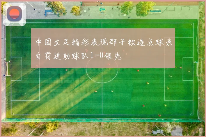 中国女足精彩表现邵子钦造点球亲自罚进助球队1-0领先