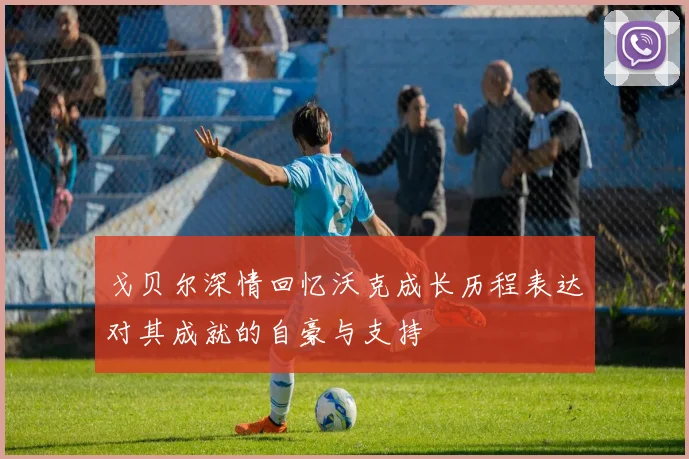 戈贝尔深情回忆沃克成长历程表达对其成就的自豪与支持