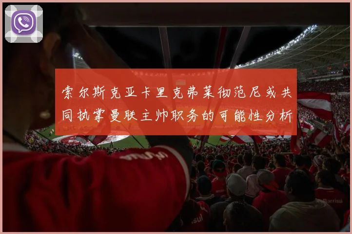 索尔斯克亚卡里克弗莱彻范尼或共同执掌曼联主帅职务的可能性分析