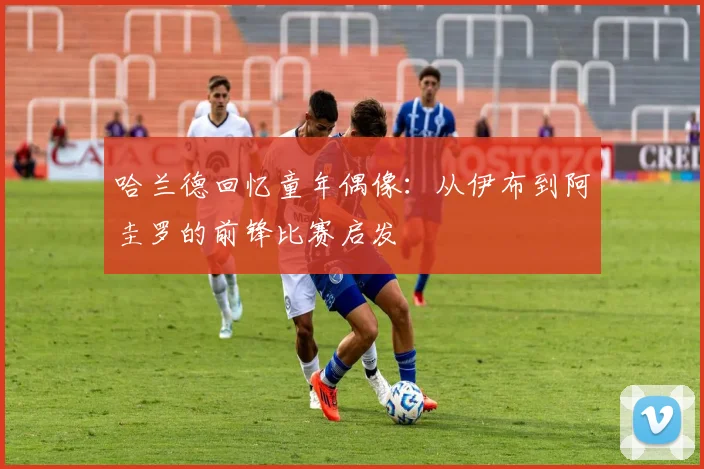 哈兰德回忆童年偶像：从伊布到阿圭罗的前锋比赛启发
