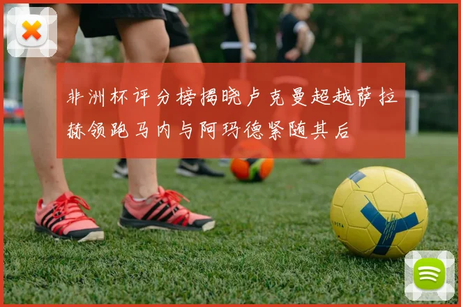 非洲杯评分榜揭晓卢克曼超越萨拉赫领跑马内与阿玛德紧随其后