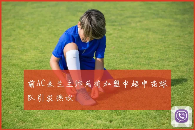 前AC米兰主帅或将加盟中超申花球队引发热议