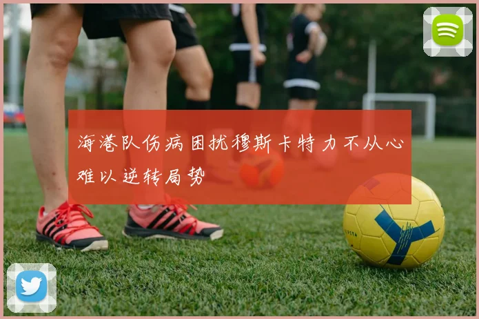 海港队伤病困扰穆斯卡特力不从心难以逆转局势