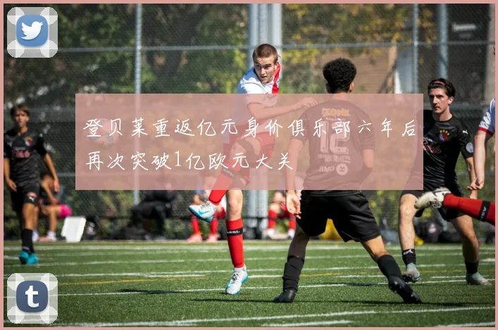 登贝莱重返亿元身价俱乐部六年后再次突破1亿欧元大关