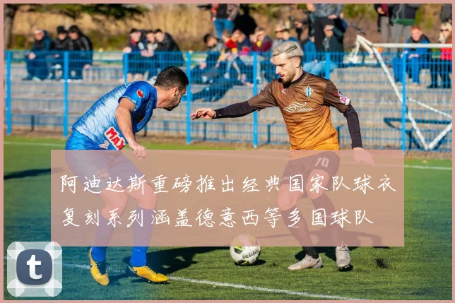 阿迪达斯重磅推出经典国家队球衣复刻系列涵盖德意西等多国球队