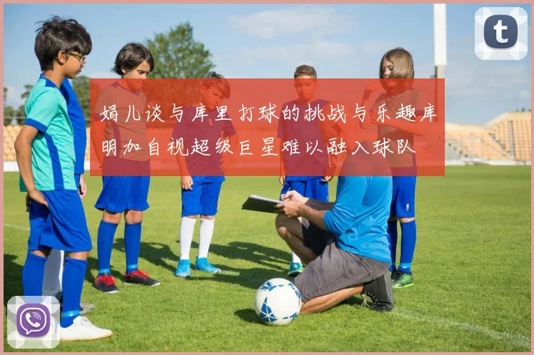 娟儿谈与库里打球的挑战与乐趣库明加自视超级巨星难以融入球队