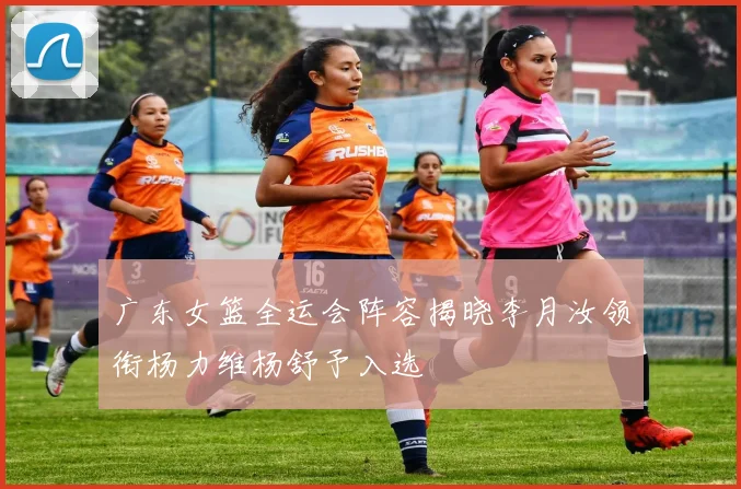 广东女篮全运会阵容揭晓李月汝领衔杨力维杨舒予入选