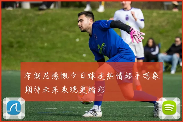 布朗尼感慨今日球迷热情超乎想象期待未来表现更精彩