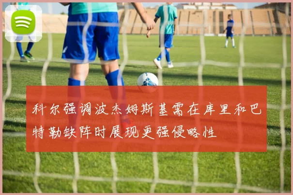 科尔强调波杰姆斯基需在库里和巴特勒缺阵时展现更强侵略性