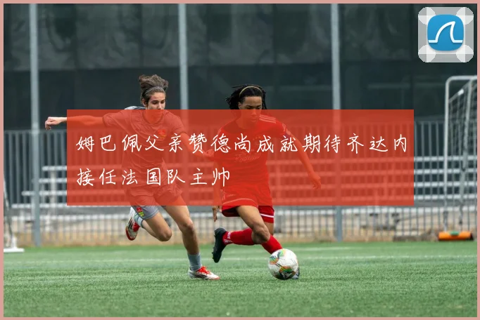姆巴佩父亲赞德尚成就期待齐达内接任法国队主帅