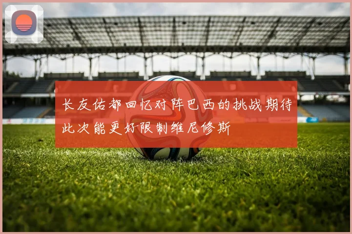 长友佑都回忆对阵巴西的挑战期待此次能更好限制维尼修斯