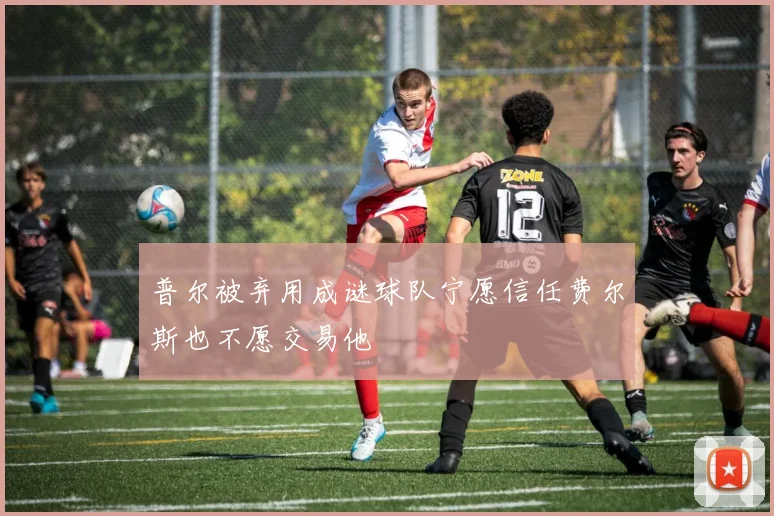普尔被弃用成谜球队宁愿信任费尔斯也不愿交易他