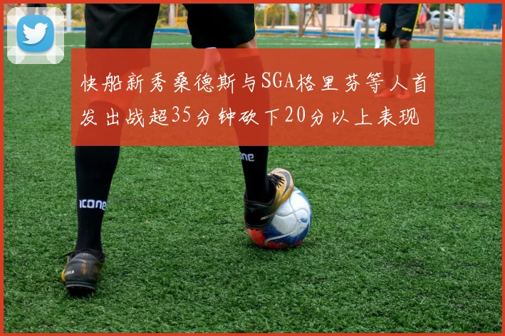 快船新秀桑德斯与SGA格里芬等人首发出战超35分钟砍下20分以上表现亮眼