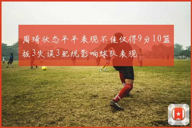 周琦状态平平表现不佳仅得9分10篮板3失误3犯规影响球队表现