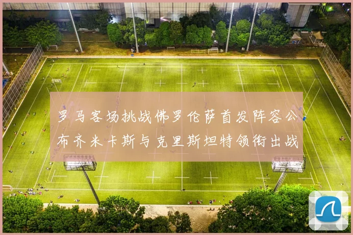 罗马客场挑战佛罗伦萨首发阵容公布齐米卡斯与克里斯坦特领衔出战
