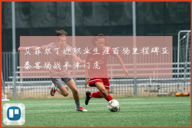 艾菲尔丁迎职业生涯百场里程碑亚泰客场战平津门虎