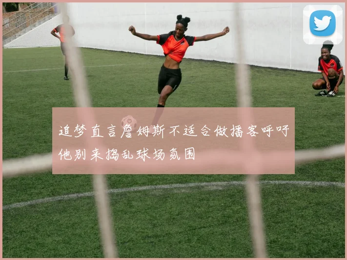 追梦直言詹姆斯不适合做播客呼吁他别来捣乱球场氛围