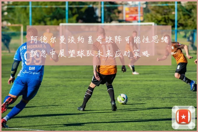 阿德尔曼谈约基奇缺阵可能性思绪飘忽中展望球队未来应对策略